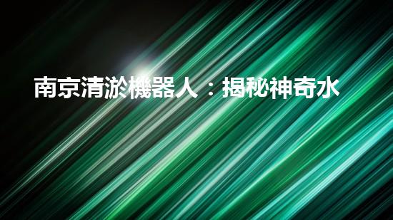 南京清淤機器人：揭秘神奇水中救世者，誰是它的真正主人？